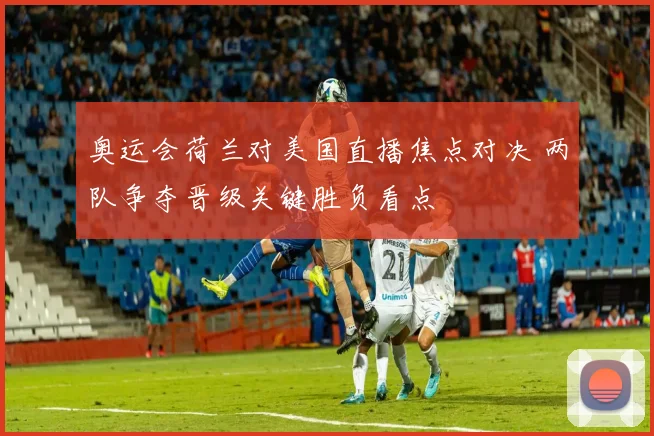 奥运会荷兰对美国直播焦点对决 两队争夺晋级关键胜负看点
