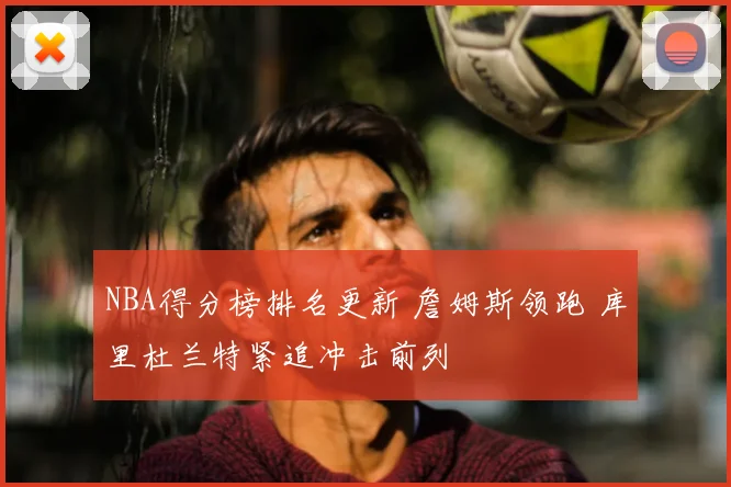 NBA得分榜排名更新 詹姆斯领跑 库里杜兰特紧追冲击前列