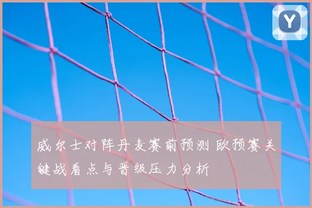 威尔士对阵丹麦赛前预测 欧预赛关键战看点与晋级压力分析