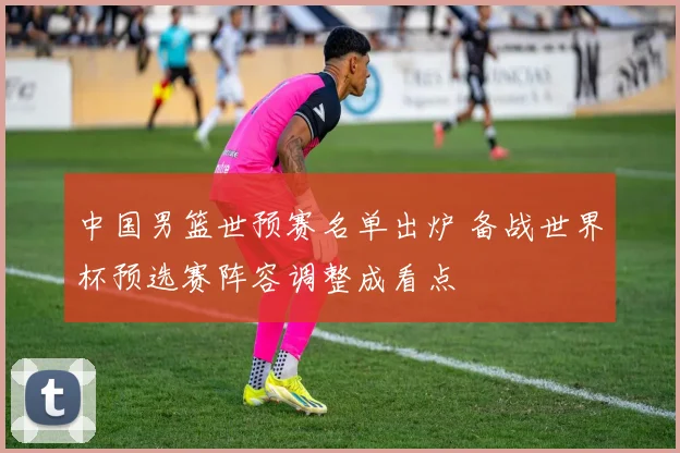 中国男篮世预赛名单出炉 备战世界杯预选赛阵容调整成看点