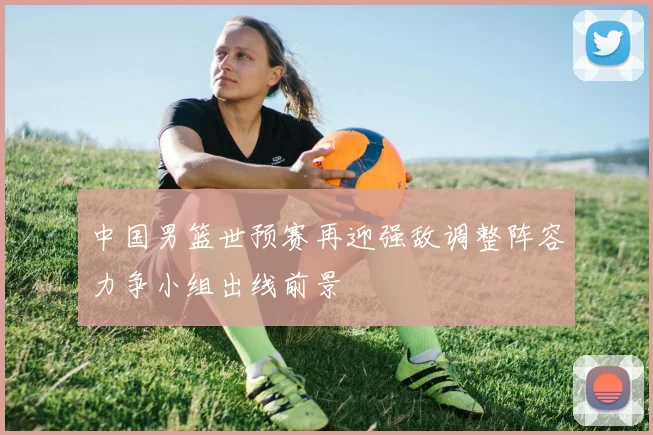 中国男篮世预赛再迎强敌调整阵容力争小组出线前景