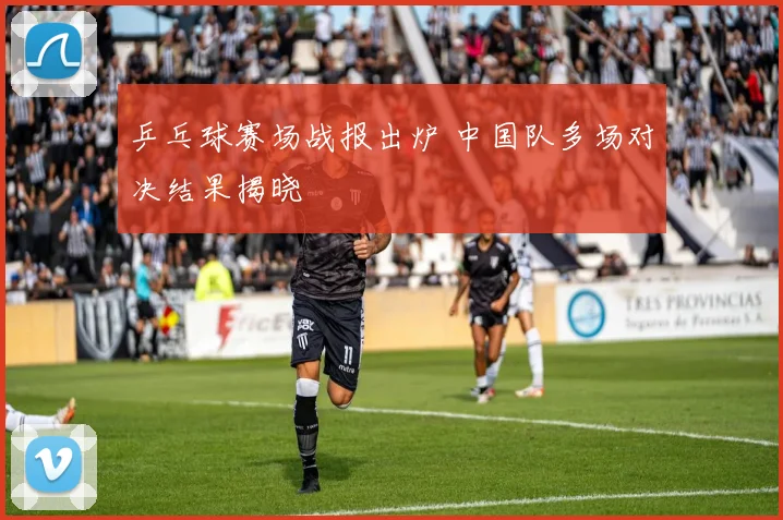 乒乓球赛场战报出炉 中国队多场对决结果揭晓