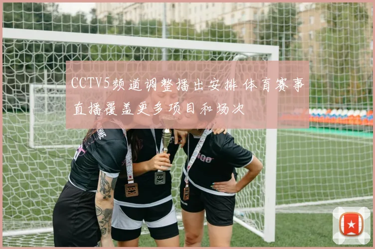 CCTV5频道调整播出安排 体育赛事直播覆盖更多项目和场次