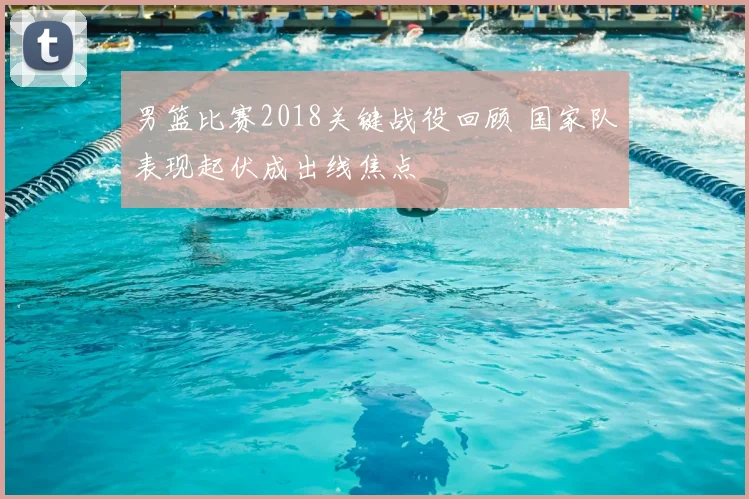 男篮比赛2018关键战役回顾 国家队表现起伏成出线焦点