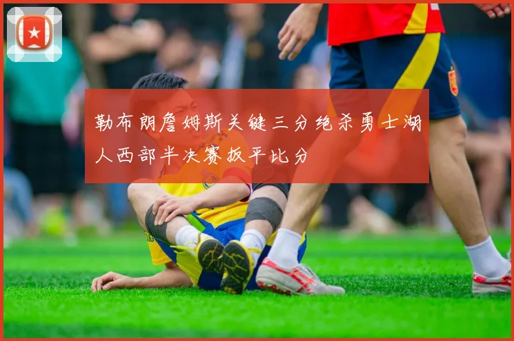 勒布朗詹姆斯关键三分绝杀勇士湖人西部半决赛扳平比分