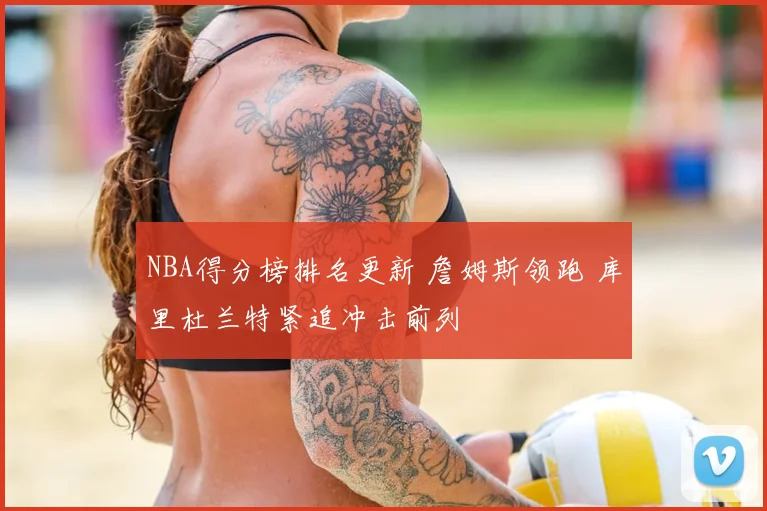 NBA得分榜排名更新 詹姆斯领跑 库里杜兰特紧追冲击前列
