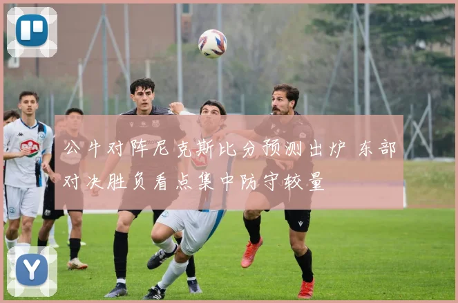 公牛对阵尼克斯比分预测出炉 东部对决胜负看点集中防守较量