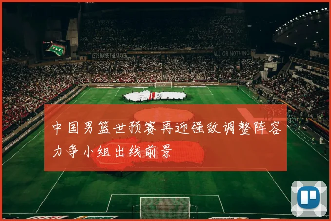 中国男篮世预赛再迎强敌调整阵容力争小组出线前景