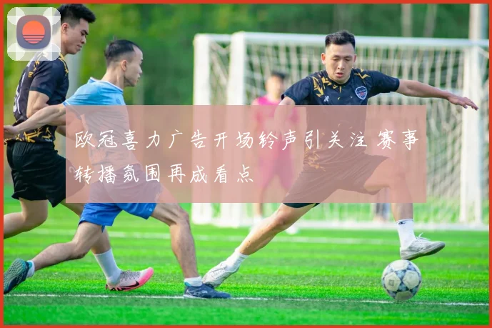 欧冠喜力广告开场铃声引关注 赛事转播氛围再成看点