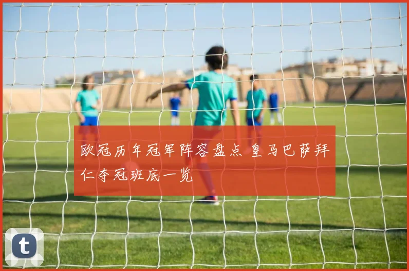 欧冠历年冠军阵容盘点 皇马巴萨拜仁夺冠班底一览