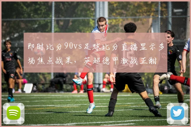 即时比分90vs足球比分直播显示多场焦点战果,英超德甲激战正酣