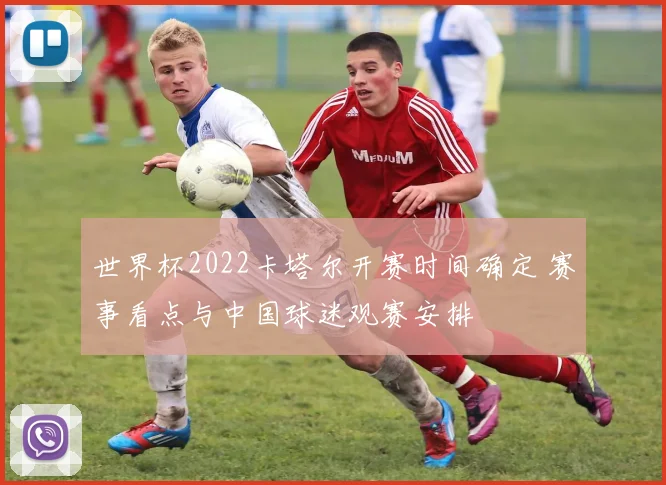 世界杯2022卡塔尔开赛时间确定 赛事看点与中国球迷观赛安排