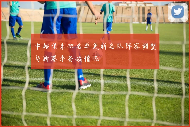 中超俱乐部名单更新各队阵容调整与新赛季备战情况