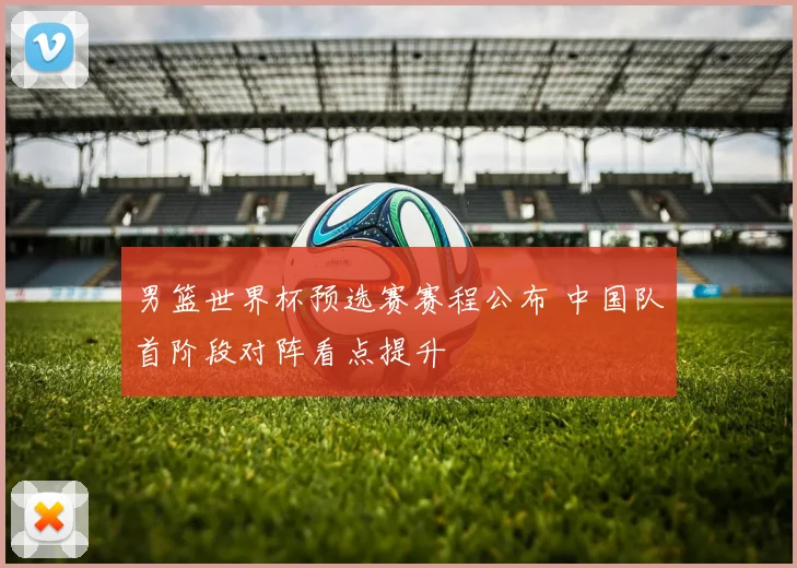 男篮世界杯预选赛赛程公布 中国队首阶段对阵看点提升