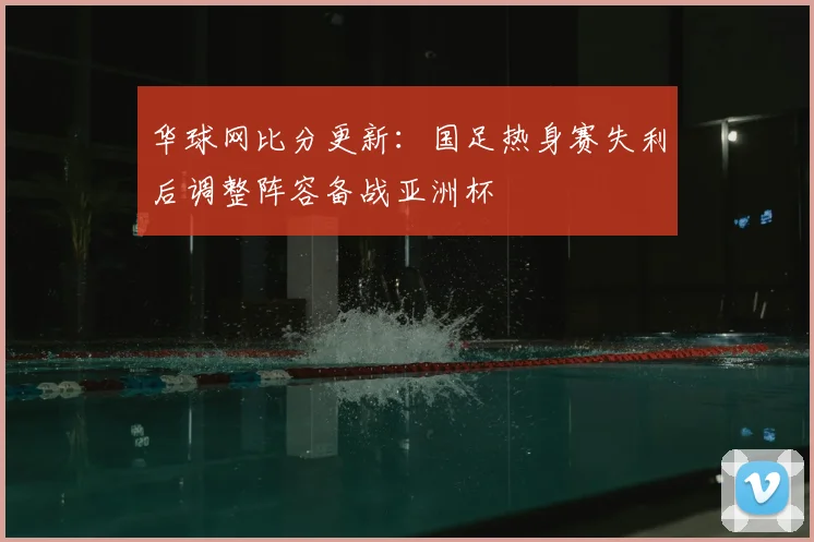 华球网比分更新：国足热身赛失利后调整阵容备战亚洲杯