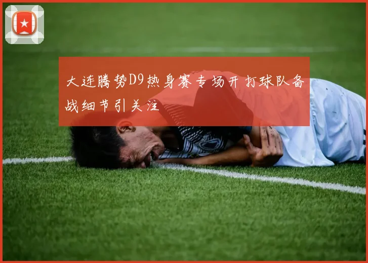 大连腾势D9热身赛专场开打球队备战细节引关注