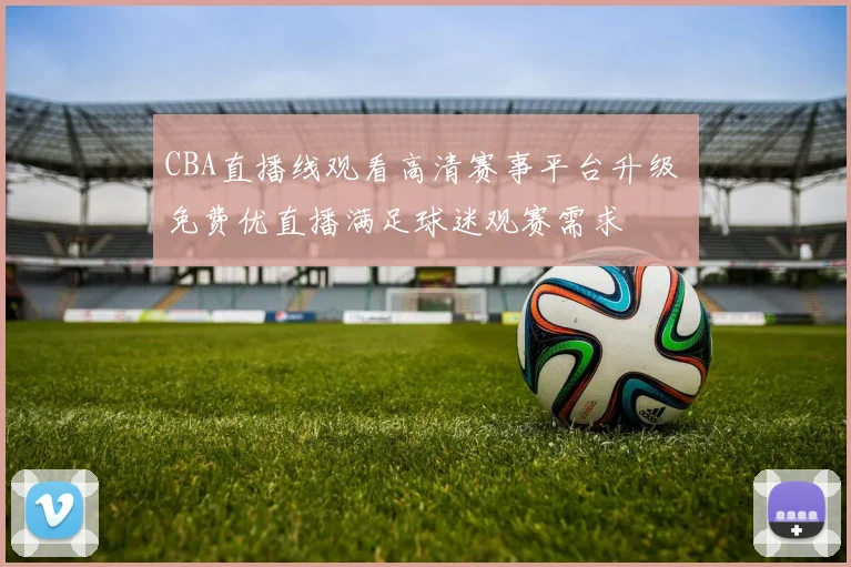 CBA直播线观看高清赛事平台升级 免费优直播满足球迷观赛需求