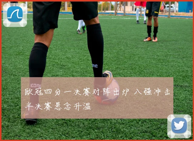 欧冠四分一决赛对阵出炉 八强冲击半决赛悬念升温