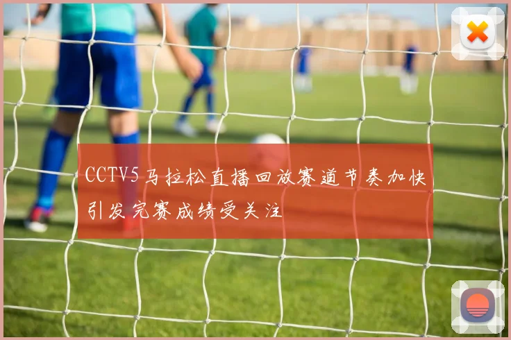 CCTV5马拉松直播回放赛道节奏加快引发完赛成绩受关注