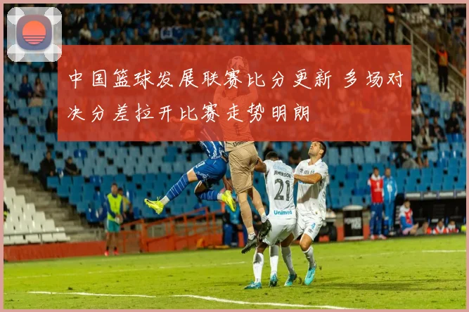 中国篮球发展联赛比分更新 多场对决分差拉开比赛走势明朗