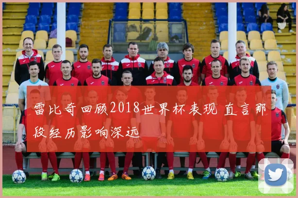 雷比奇回顾2018世界杯表现 直言那段经历影响深远