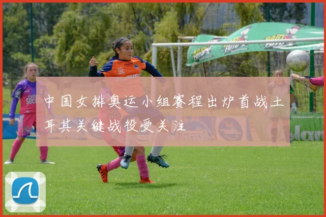 中国女排奥运小组赛程出炉首战土耳其关键战役受关注