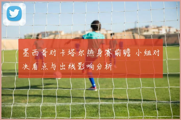 墨西哥对卡塔尔热身赛前瞻 小组对决看点与出线影响分析