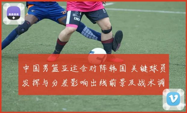 中国男篮亚运会对阵韩国 关键球员发挥与分差影响出线前景及战术调整