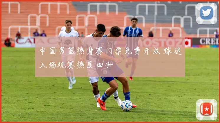 中国男篮热身赛门票免费开放 球迷入场观赛热度回升