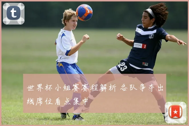 世界杯小组赛赛程解析 各队争夺出线席位看点集中