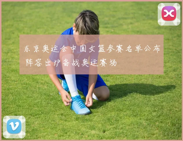 东京奥运会中国女篮参赛名单公布 阵容出炉备战奥运赛场