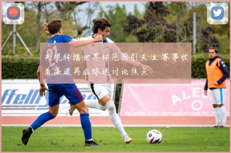央视转播世界杯范围引关注 赛事收看渠道再成球迷讨论焦点