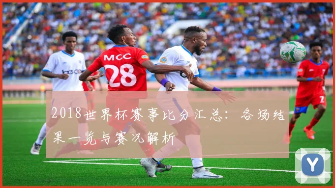 2018世界杯赛事比分汇总:各场结果一览与赛况解析