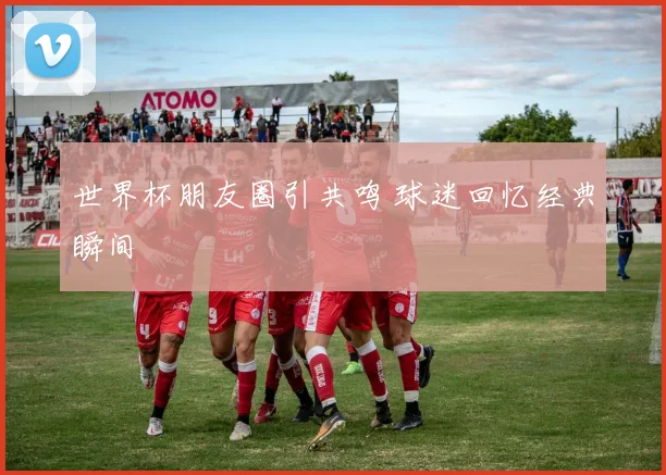 世界杯朋友圈引共鸣 球迷回忆经典瞬间