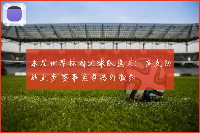 本届世界杯淘汰球队盘点:多支劲旅止步 赛事竞争格外激烈