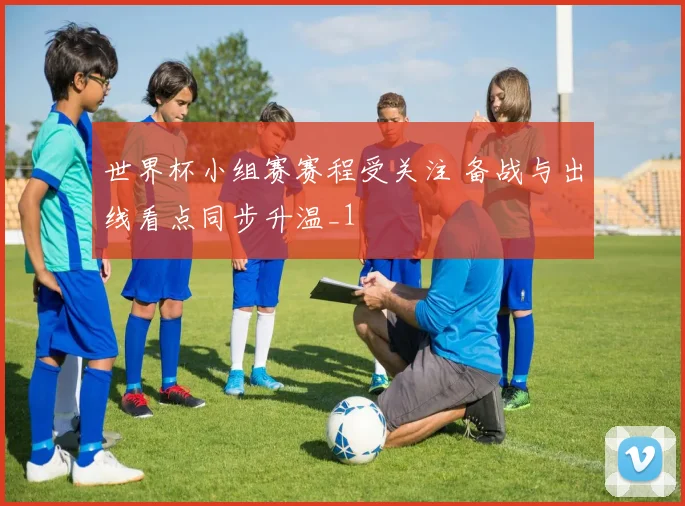 世界杯小组赛赛程受关注 备战与出线看点同步升温_1