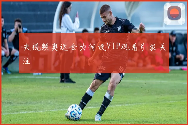央视频奥运会为何设VIP观看引发关注